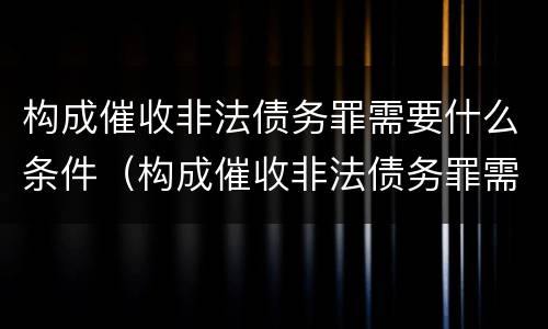 构成催收非法债务罪需要什么条件（构成催收非法债务罪需要什么条件才能立案）