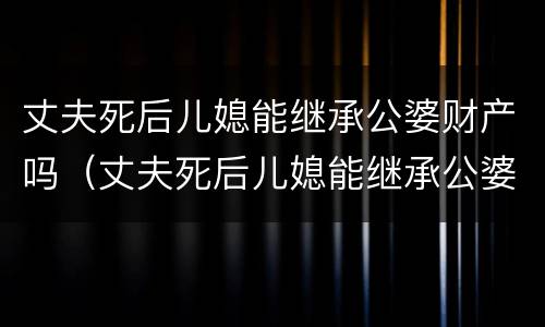 丈夫死后儿媳能继承公婆财产吗（丈夫死后儿媳能继承公婆财产吗知乎）