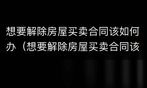 想要解除房屋买卖合同该如何办（想要解除房屋买卖合同该如何办理手续）