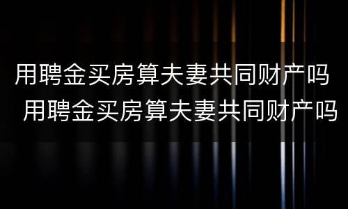 用聘金买房算夫妻共同财产吗 用聘金买房算夫妻共同财产吗知乎