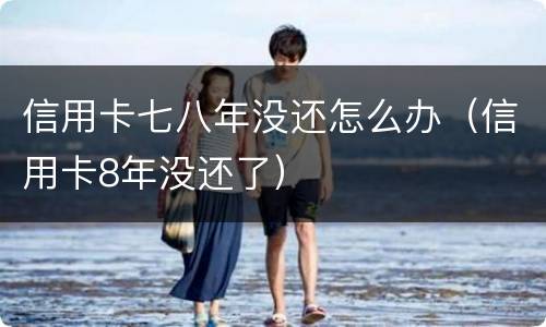 信用卡七八年没还怎么办（信用卡8年没还了）