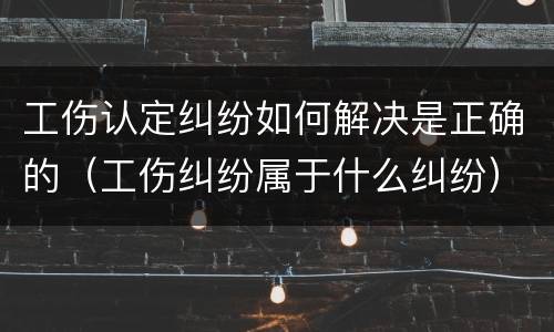工伤认定纠纷如何解决是正确的（工伤纠纷属于什么纠纷）