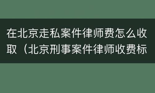 在北京走私案件律师费怎么收取（北京刑事案件律师收费标准和方式）