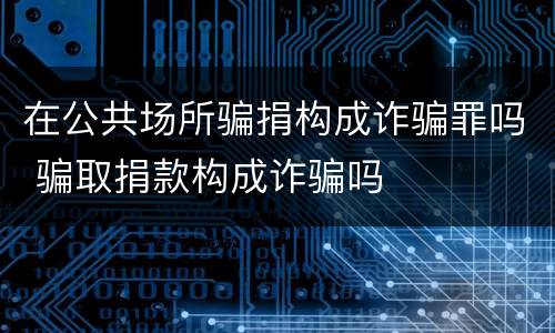 在公共场所骗捐构成诈骗罪吗 骗取捐款构成诈骗吗