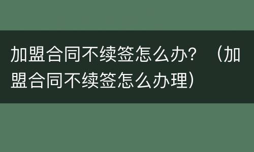 加盟合同不续签怎么办？（加盟合同不续签怎么办理）