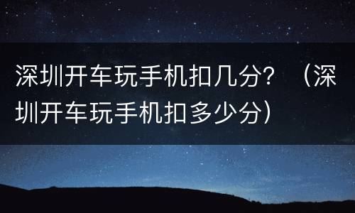 深圳开车玩手机扣几分？（深圳开车玩手机扣多少分）