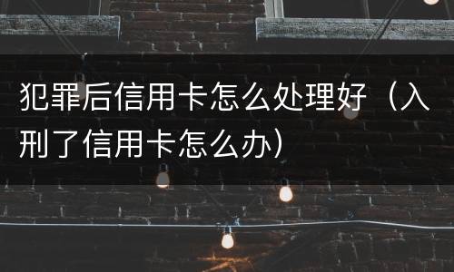 犯罪后信用卡怎么处理好（入刑了信用卡怎么办）