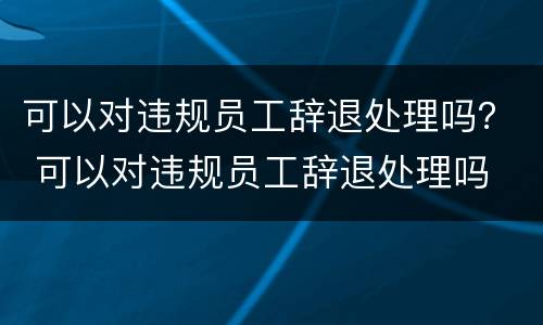 可以对违规员工辞退处理吗？ 可以对违规员工辞退处理吗