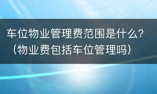 车位物业管理费范围是什么？（物业费包括车位管理吗）