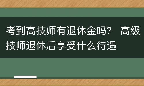 考到高技师有退休金吗？ 高级技师退休后享受什么待遇