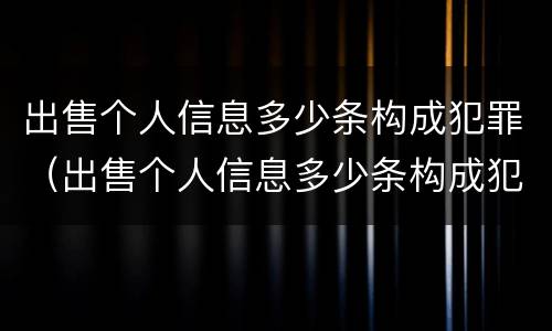 出售个人信息多少条构成犯罪（出售个人信息多少条构成犯罪 情节严重）