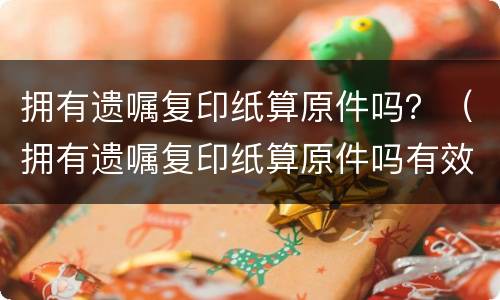 拥有遗嘱复印纸算原件吗？（拥有遗嘱复印纸算原件吗有效吗）