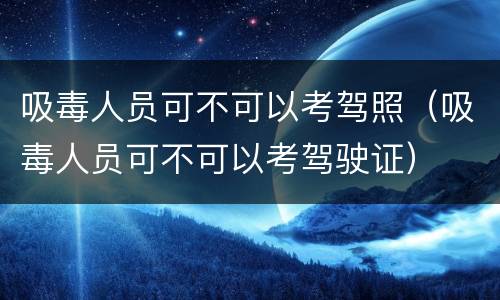 吸毒人员可不可以考驾照（吸毒人员可不可以考驾驶证）
