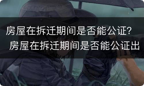 房屋在拆迁期间是否能公证？ 房屋在拆迁期间是否能公证出来