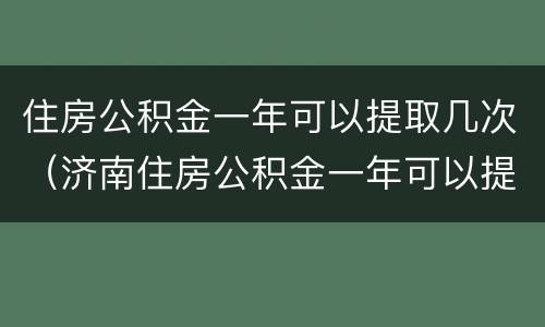 住房公积金一年可以提取几次（济南住房公积金一年可以提取几次）