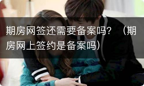 期房网签还需要备案吗？（期房网上签约是备案吗）