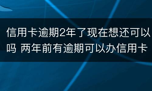 信用卡逾期2年了现在想还可以吗 两年前有逾期可以办信用卡吗