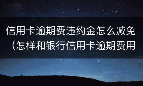 信用卡逾期费违约金怎么减免（怎样和银行信用卡逾期费用减免）