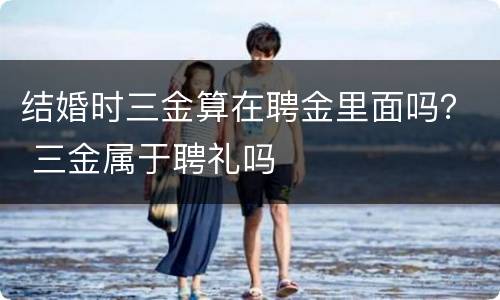 结婚时三金算在聘金里面吗？ 三金属于聘礼吗