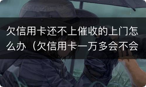 欠信用卡还不上催收的上门怎么办（欠信用卡一万多会不会上门催收）