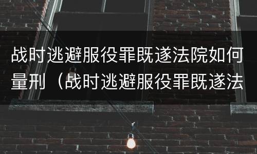 战时逃避服役罪既遂法院如何量刑（战时逃避服役罪既遂法院如何量刑的）