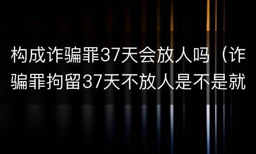 构成诈骗罪37天会放人吗（诈骗罪拘留37天不放人是不是就得判刑了）