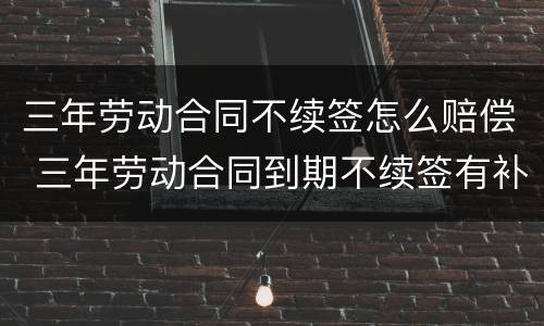 三年劳动合同不续签怎么赔偿 三年劳动合同到期不续签有补偿吗
