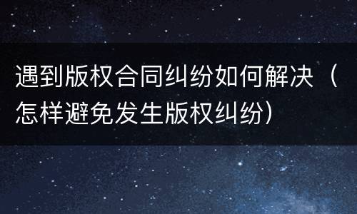 遇到版权合同纠纷如何解决（怎样避免发生版权纠纷）