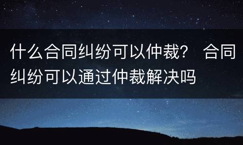 什么合同纠纷可以仲裁？ 合同纠纷可以通过仲裁解决吗