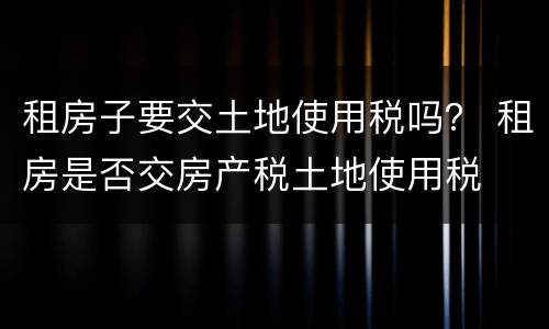 租房子要交土地使用税吗？ 租房是否交房产税土地使用税