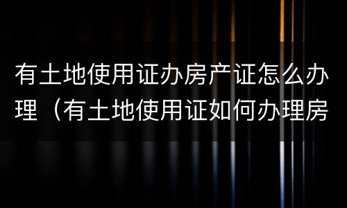 有土地使用证办房产证怎么办理（有土地使用证如何办理房产证）