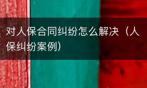 对人保合同纠纷怎么解决（人保纠纷案例）