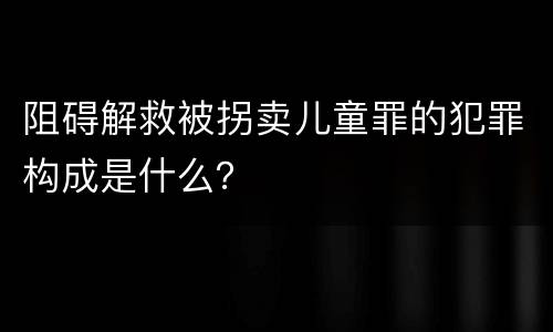 阻碍解救被拐卖儿童罪的犯罪构成是什么？