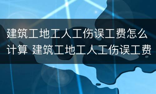 建筑工地工人工伤误工费怎么计算 建筑工地工人工伤误工费怎么计算出来的