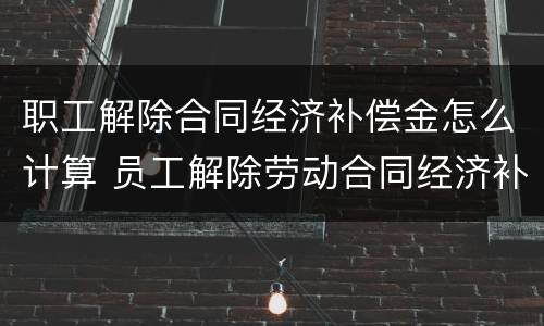 职工解除合同经济补偿金怎么计算 员工解除劳动合同经济补偿金怎么算