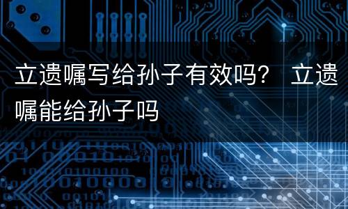 立遗嘱写给孙子有效吗？ 立遗嘱能给孙子吗