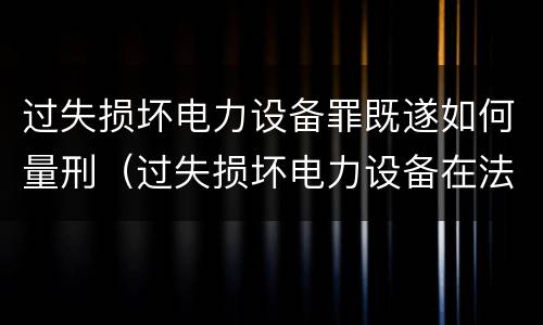 过失损坏电力设备罪既遂如何量刑（过失损坏电力设备在法律上是不允许量刑的）