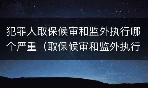 犯罪人取保候审和监外执行哪个严重（取保候审和监外执行一样吗）