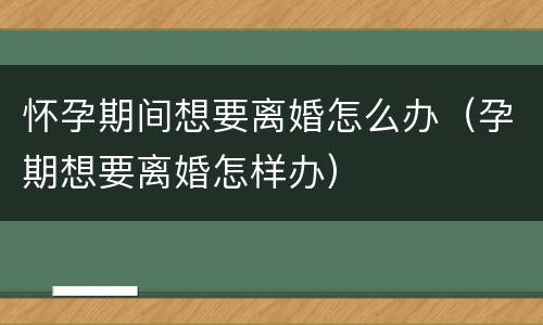 怀孕期间想要离婚怎么办（孕期想要离婚怎样办）