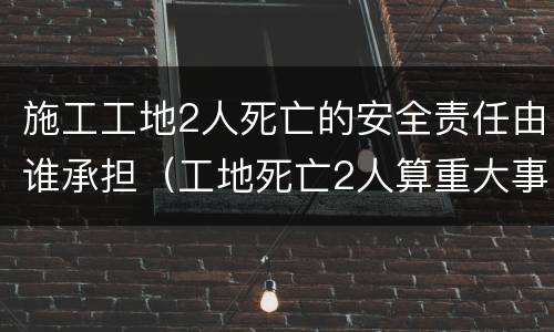 施工工地2人死亡的安全责任由谁承担（工地死亡2人算重大事故吗）
