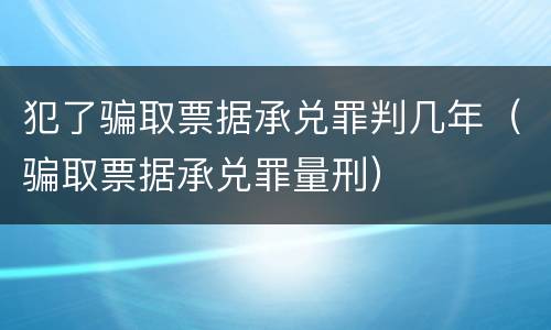 犯了骗取票据承兑罪判几年（骗取票据承兑罪量刑）