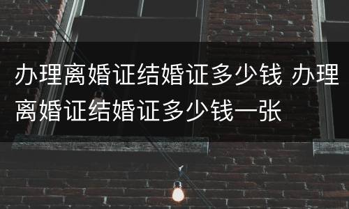 办理离婚证结婚证多少钱 办理离婚证结婚证多少钱一张
