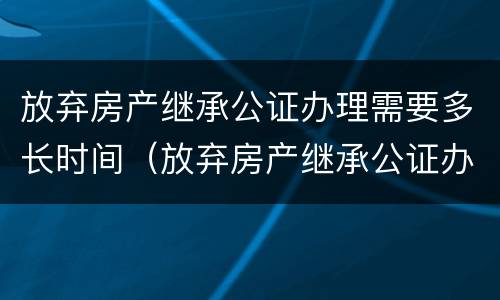 放弃房产继承公证办理需要多长时间（放弃房产继承公证办理需要多长时间完成）