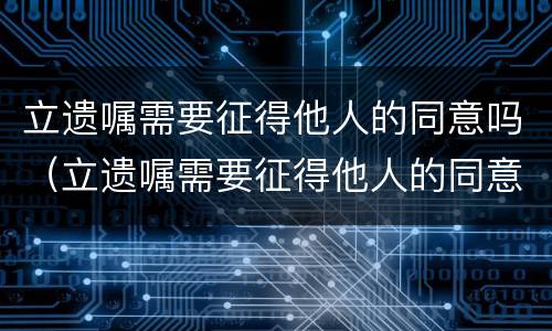 立遗嘱需要征得他人的同意吗（立遗嘱需要征得他人的同意吗为什么）