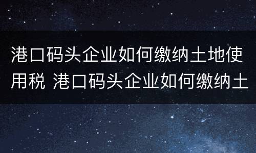 港口码头企业如何缴纳土地使用税 港口码头企业如何缴纳土地使用税和增值税