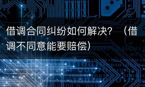 借调合同纠纷如何解决？（借调不同意能要赔偿）