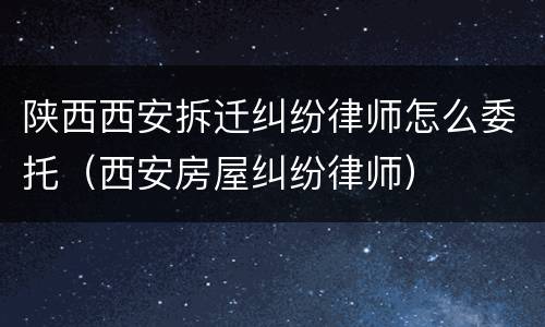 陕西西安拆迁纠纷律师怎么委托（西安房屋纠纷律师）