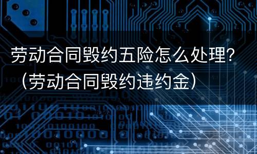 劳动合同毁约五险怎么处理？（劳动合同毁约违约金）