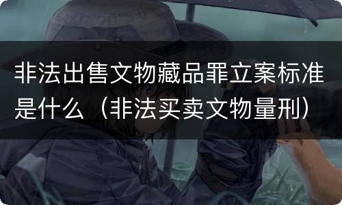 非法出售文物藏品罪立案标准是什么（非法买卖文物量刑）