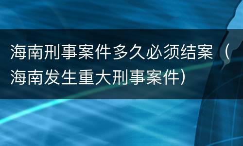 海南刑事案件多久必须结案（海南发生重大刑事案件）